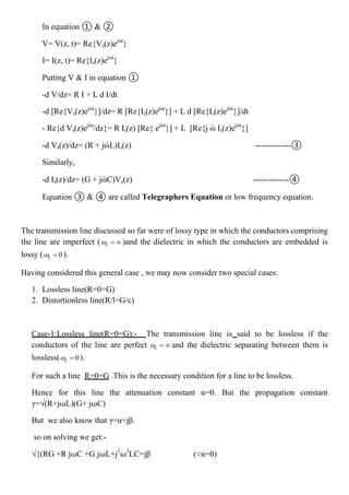 In equation ① & ②
V= V(z, t)= Re{Vs(z)ejὠt
}
I= I(z, t)= Re{Is(z)ejὠt
}
Putting V & I in equation ①
-d V/dz= R I + L d I/dt
-d [Re{Vs(z)ejὠt
}]/dz= R [Re{Is(z)ejὠt
}] + L d [Re{Is(z)ejὠt
}]/dt
- Re{d Vs(z)ejὠt
/dz}= R Is(z) [Re{ ejὠt
}] + L [Re{j ὠ Is(z)ejὠt
}]
-d Vs(z)/dz= (R + jὠL)Is(z) -------------③
Similarly,
-d Is(z)/dz= (G + jὠC)Vs(z) -------------④
Equation ③ & ④ are called Telegraphers Equation or low frequency equation.
The transmission line discussed so far were of lossy type in which the conductors comprising
the line are imperfect ( c   )and the dielectric in which the conductors are embedded is
lossy ( 0c  ).
Having considered this general case , we may now consider two special cases:
1. Lossless line(R=0=G)
2. Distortionless line(R/l=G/c)
Case-1:Lossless line(R=0=G):- The transmission line is said to be lossless if the
conductors of the line are perfect c   and the dielectric separating between them is
lossless( 0c  ).
For such a line R=0=G .This is the necessary condition for a line to be lossless.
Hence for this line the attenuation constant α=0. But the propagation constant
γ=√(R+j⍵L)(G+ j⍵C)
But we also know that γ=α+jβ.
so on solving we get:-
√{(RG +R j⍵C +G j⍵L+j2
⍵2
LC=jβ (∵α=0)
 