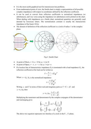  It is the most useful graphical tool for transmission line problems.
 From mathematical point of view, the Smith chart is simply a representation of all possible
complex impedances with respect to coordinates defined by the reflection coefficient.
 It can be used to convert from reflection coefficients to normalized impedances (or
admittances), and vice versa using the impedance (or admittance) circle printed on the chart.
When dealing with impedances on a Smith chart, normalized quantities are generally used
denoted by lowercase letters. The normalization constant is usually the characteristic
impedance of the line(z=Z/Z0)
 The domain of definition of the reflection coefficient is a circle of radius 1 in the complex
plane.
Fig-1: Smith Chart
 At point of Short, r = 0, x = 0 So zL= r+jx=0
 At point of Open, r = , x =  So zL= r+jx=
 If a lossless line of characteristics impedance Z0 is terminated with a load impedance ZL, the
reflection coefficient at the load can be written as
e
j
L
L
z
z 



1
1
Where Lz = ZL/ Z0 is the normalized impedance
Lz =
e
e
j
j




1
1
Writing Lz and  in terms of their real and imaginary parts as  = ir j and
Lz =rL+jxL then
Lz =rL+jxL=
ir
ir
j
j


1
1
Multiplying the numerator and denominator by the complex conjugate of the denominator
and rearranging gives
   rLr
r
i
L
L
r




1
1
1
2
2
2
     xL
i r
xL
1
1
1 222

The above two equation represents two families of a circle in the r , i plane.
 