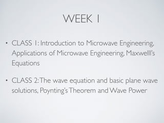 WEEK 1
• CLASS 1: Introduction to Microwave Engineering,
Applications of Microwave Engineering, Maxwelll’s
Equations
• CLASS 2:The wave equation and basic plane wave
solutions, Poynting’sTheorem and Wave Power
 