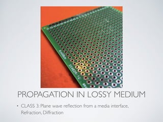 PROPAGATION IN LOSSY MEDIUM
• CLASS 3: Plane wave reﬂection from a media interface,
Refraction, Diffraction
 