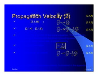 2 2 
C V 
I 
∂ 
∂ 
9 Differentiate [2.1.3a] by t: 2 [2.1.4] 
t 
z t 
∂ 
= − 
∂ ∂ 
∂ 2 
L I 
2 
V 
∂ 
9 Differentiate [2.1.3b] by z: [2.1.5] 
2 
t z 
z 
∂ ∂ 
= − 
∂ 
2 
2 2 
1 
V 
LC V 
V 
∂ 
∂ 
∂ 
9 Equate [2.1.4] & [2.1.5]: [2.1.6] 2 
[2.1.7] 
[2.1.8] 
11 
Propagation Velocity (2) 
∂ 
9 Equation [2.1.6] is a form of the wave equation. The solution to 
[2.1.6] contains forward and backward traveling wave 
components, which travel with a phase velocity. 
9 Phase velocity definition: v 
2 
z 
= 
≡ 1 
LC 
9 Equation in terms of current: 
t 
∂ 
I 
2 
2 
= 
2 2 
t 
∂ 
ν 
2 1 
LC I 
= 
2 2 
2 
I 
2 
t 
t 
z 
∂ 
∂ 
∂ 
∂ 
= 
∂ 
∂ 
ν 
An alternate treatment of propagation velocity is contained in the appendix. 
thenhan 12/16/2011 
 