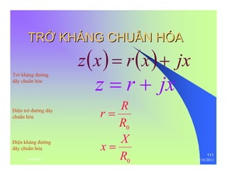 111 
TRỞỞ KHÁNG CHUẨẨN HÓA 
z(x) = r(x)+ jx 
z = r + jx 
r = R 
0 R 
x = X 
0 R 
Trở kháng đường 
dây chuẩn hóa 
Điện trở đường dây 
chuẩn hóa 
Điện kháng đường 
dây chuẩn hóa 
thenhan 12/16/2011 
 