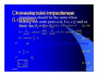 13 
Characteristic Impedance 
(Lossless) 
z Assuming a uniform line, the input 
impedance should be the same when 
looking into node pairs a-d, b-e, c-f, and so 
fo( rth1./ So, Z) 2 = Z(1= 1Z/0. ) (1/ ) 0 0 0 0 0 Z Z + jωCdz − jωlLdz Z + jωCdz − Z jωCdz = [2.1.10] 
ω 
Z j LZ dz j Ldz 
j Cdz 
Z 
2 
0 
2 0 
0 0 
+ − − − 0 
= = − 0 
− j Cdz 
ω 
j LZ dz Ldz 
Cdz 
Z Z 
j Cdz 
ω 
ω 
ω ω 
ω 
ω 
0 
Z 2 
− jωLZ L 0 0 
dz − = 
0 [2.1.11] 
C 
9 Allow dz to become very small, causing the frequency 
dependent term to drop out: 
Z L [2.1.12] 
2 0 
0 − = 
C 
9 Solve for Z0: 
Z = L 0 
C 
[2.1.13] 
thenhan 12/16/2011 
 