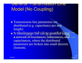 16 
General Transmission Line 
Model (No Coupling) 
z Transmission line parameters are 
distributed (e.g. capacitance per unit 
length). 
R L 
R L 
R L 
z A G C 
transmission line can G be C 
modeled G C 
using 
a network of resistances, inductances, and 
capacitances, where the distributed 
parameters are broken into small discrete 
elements. 
thenhan 12/16/2011 
 