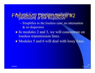 19 
FrzeRqaunede nGncarye sDomeeptiemnesd neegnlicgiebl e#, 2 
particularly at low frequencies 
– Simplifies to the lossless case: no attenuation 
& no dispersion 
z In modules 2 and 3, we will concentrate on 
lossless transmission lines. 
z Modules 5 and 6 will deal with lossy lines. 
thenhan 12/16/2011 
 
