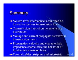 31 
Summary 
z System level interconnects can often be 
treated as lossless transmission lines. 
z Transmission lines circuit elements are 
distributed. 
z Voltage and current propagate as waves in 
transmission lines. 
z Propagation velocity and characteristic 
impedance characterize the behavior of 
lossless transmission lines. 
z Coaxial cables, stripline and microstrip 
thenhan 12/16/2011 
 