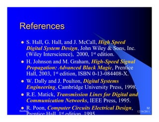32 
References 
z S. Hall, G. Hall, and J. McCall, High Speed 
Digital System Design, John Wiley & Sons, Inc. 
(Wiley Interscience), 2000, 1st edition. 
z H. Johnson and M. Graham, High-Speed Signal 
Propagation: Advanced Black Magic, Prentice 
Hall, 2003, 1st edition, ISBN 0-13-084408-X. 
z W. Dally and J. Poulton, Digital Systems 
Engineering, Cambridge University Press, 1998. 
z R.E. Matick, Transmission Lines for Digital and 
Communication Networks, IEEE Press, 1995. 
z R. Poon, Computer Circuits Electrical Design, 
Prentice Hall 1st edition 1995 
thenhan 12/16/2011 
 