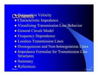 9 
CzoPnrotpeangattsion Velocity 
z Characteristic Impedance 
z Visualizing Transmission Line Behavior 
z General Circuit Model 
z Frequency Dependence 
z Lossless Transmission Lines 
z Homogeneous and Non-homogeneous Lines 
z Impedance Formulae for Transmission Line 
Structures 
z Summary 
z References 
thenhan 12/16/2011 
 