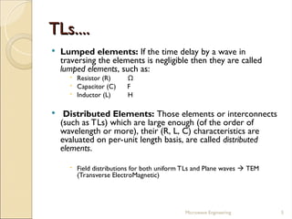 TLs....
TLs....
 Lumped elements: If the time delay by a wave in
traversing the elements is negligible then they are called
lumped elements, such as:
 Resistor (R) Ω
 Capacitor (C) F
 Inductor (L) H
 Distributed Elements: Those elements or interconnects
(such as TLs) which are large enough (of the order of
wavelength or more), their (R, L, C) characteristics are
evaluated on per-unit length basis, are called distributed
elements.
 Field distributions for both uniform TLs and Plane waves  TEM
(Transverse ElectroMagnetic)
Microwave Engineering 5
 