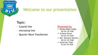 Welcome to our presentation
• Coaxial line
• microstrip line
• Quarter Wave Transformer
Topic:
Presented by
 Md Abu Bakar Siddik
ID:141-19-1536
 Al-Amin Prince
ID:141-19-1539
 Mst. Tamanna Yeasmin
ID:141-19-1548
 Samia Nur Tisah
D:141-19-1535
 