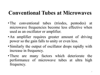 Conventional Tubes at Microwaves
•The conventional tubes (triodes, pentodes) at
microwave frequencies become less effective when
used as an oscillator or amplifier.
•An amplifier requires greater amount of driving
power so the gain falls to unity or even less.
•Similarly the output of oscillator drops rapidly with
increase in frequency.
•There are many factors which deteriorate the
performance of microwave tubes at ultra high
frequency.
2
 