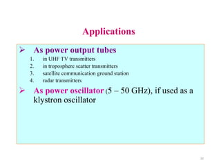 Applications
 As power output tubes
1. in UHF TV transmitters
2. in troposphere scatter transmitters
3. satellite communication ground station
4. radar transmitters
 As power oscillator (5 – 50 GHz), if used as a
klystron oscillator
22
 