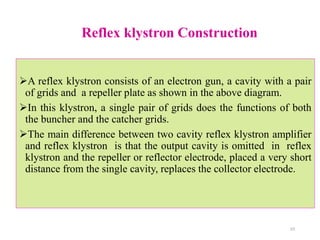 Reflex klystron Construction
A reflex klystron consists of an electron gun, a cavity with a pair
of grids and a repeller plate as shown in the above diagram.
In this klystron, a single pair of grids does the functions of both
the buncher and the catcher grids.
The main difference between two cavity reflex klystron amplifier
and reflex klystron is that the output cavity is omitted in reflex
klystron and the repeller or reflector electrode, placed a very short
distance from the single cavity, replaces the collector electrode.
23
 