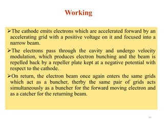 Working
The cathode emits electrons which are accelerated forward by an
accelerating grid with a positive voltage on it and focused into a
narrow beam.
The electrons pass through the cavity and undergo velocity
modulation, which produces electron bunching and the beam is
repelled back by a repeller plate kept at a negative potential with
respect to the cathode.
On return, the electron beam once again enters the same grids
which act as a buncher, therby the same pair of grids acts
simultaneously as a buncher for the forward moving electron and
as a catcher for the returning beam.
24
 
