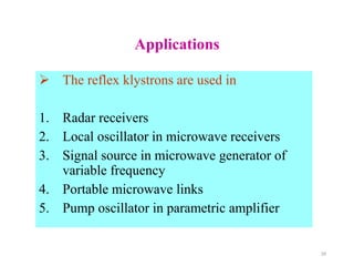 Applications
 The reflex klystrons are used in
1. Radar receivers
2. Local oscillator in microwave receivers
3. Signal source in microwave generator of
variable frequency
4. Portable microwave links
5. Pump oscillator in parametric amplifier
28
 