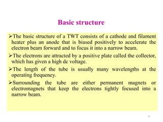 Basic structure
The basic structure of a TWT consists of a cathode and filament
heater plus an anode that is biased positively to accelerate the
electron beam forward and to focus it into a narrow beam.
The electrons are attracted by a positive plate called the collector,
which has given a high dc voltage.
The length of the tube is usually many wavelengths at the
operating frequency.
Surrounding the tube are either permanent magnets or
electromagnets that keep the electrons tightly focused into a
narrow beam.
32
 