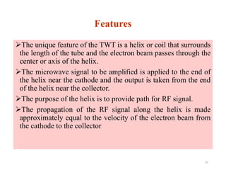 Features
The unique feature of the TWT is a helix or coil that surrounds
the length of the tube and the electron beam passes through the
center or axis of the helix.
The microwave signal to be amplified is applied to the end of
the helix near the cathode and the output is taken from the end
of the helix near the collector.
The purpose of the helix is to provide path for RF signal.
The propagation of the RF signal along the helix is made
approximately equal to the velocity of the electron beam from
the cathode to the collector
33
 