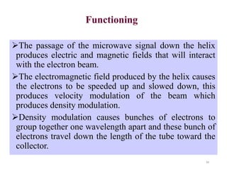 Functioning
The passage of the microwave signal down the helix
produces electric and magnetic fields that will interact
with the electron beam.
The electromagnetic field produced by the helix causes
the electrons to be speeded up and slowed down, this
produces velocity modulation of the beam which
produces density modulation.
Density modulation causes bunches of electrons to
group together one wavelength apart and these bunch of
electrons travel down the length of the tube toward the
collector.
34
 