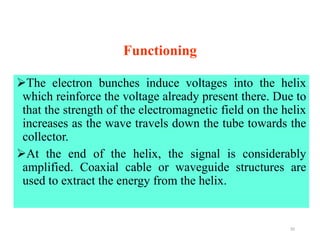 Functioning
The electron bunches induce voltages into the helix
which reinforce the voltage already present there. Due to
that the strength of the electromagnetic field on the helix
increases as the wave travels down the tube towards the
collector.
At the end of the helix, the signal is considerably
amplified. Coaxial cable or waveguide structures are
used to extract the energy from the helix.
35
 
