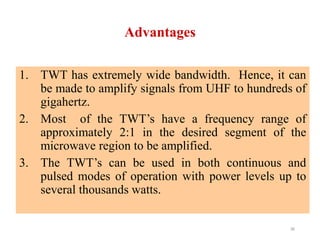 Advantages
1. TWT has extremely wide bandwidth. Hence, it can
be made to amplify signals from UHF to hundreds of
gigahertz.
2. Most of the TWT’s have a frequency range of
approximately 2:1 in the desired segment of the
microwave region to be amplified.
3. The TWT’s can be used in both continuous and
pulsed modes of operation with power levels up to
several thousands watts.
36
 