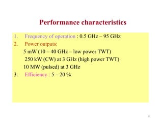 Performance characteristics
1. Frequency of operation : 0.5 GHz – 95 GHz
2. Power outputs:
5 mW (10 – 40 GHz – low power TWT)
250 kW (CW) at 3 GHz (high power TWT)
10 MW (pulsed) at 3 GHz
3. Efficiency : 5 – 20 %
37
 