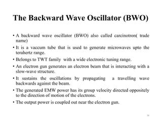 The Backward Wave Oscillator (BWO)
• A backward wave oscillator (BWO) also called carcinotron( trade
name)
• It is a vaccum tube that is used to generate microwaves upto the
terahertz range.
• Belongs to TWT family with a wide electronic tuning range.
• An electron gun generates an electron beam that is interacting with a
slow-wave structure.
• It sustains the oscillations by propagating a travelling wave
backwards against the beam.
• The generated EMW power has its group velocity directed oppositely
to the direction of motion of the electrons.
• The output power is coupled out near the electron gun.
39
 