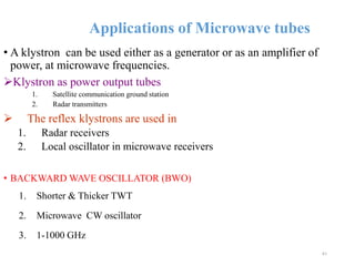 Applications of Microwave tubes
• A klystron can be used either as a generator or as an amplifier of
power, at microwave frequencies.
Klystron as power output tubes
1. Satellite communication ground station
2. Radar transmitters
 The reflex klystrons are used in
1. Radar receivers
2. Local oscillator in microwave receivers
• BACKWARD WAVE OSCILLATOR (BWO)
1. Shorter & Thicker TWT
2. Microwave CW oscillator
3. 1-1000 GHz
41
 