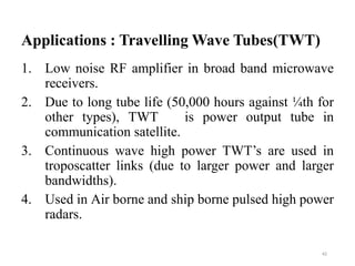 Applications : Travelling Wave Tubes(TWT)
1. Low noise RF amplifier in broad band microwave
receivers.
2. Due to long tube life (50,000 hours against ¼th for
other types), TWT is power output tube in
communication satellite.
3. Continuous wave high power TWT’s are used in
troposcatter links (due to larger power and larger
bandwidths).
4. Used in Air borne and ship borne pulsed high power
radars.
42
 