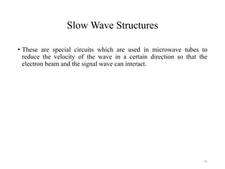 Slow Wave Structures
• These are special circuits which are used in microwave tubes to
reduce the velocity of the wave in a certain direction so that the
electron beam and the signal wave can interact.
43
 