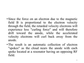 •Since the force on an electron due to the magnetic
field B is proportional to the electron velocity
through the field, the retarded velocity electrons will
experience less "curling force" and will therefore
drift toward the anode, while the accelerated
velocity electrons will curl back away from the
anode.
•The result is an automatic collection of electron
"spokes" as the cloud nears the anode with each
spoke located at a resonator having an opposing RF
field.
49
 
