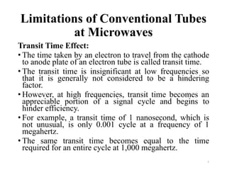 Limitations of Conventional Tubes
at Microwaves
Transit Time Effect:
• The time taken by an electron to travel from the cathode
to anode plate of an electron tube is called transit time.
• The transit time is insignificant at low frequencies so
that it is generally not considered to be a hindering
factor.
• However, at high frequencies, transit time becomes an
appreciable portion of a signal cycle and begins to
hinder efficiency.
• For example, a transit time of 1 nanosecond, which is
not unusual, is only 0.001 cycle at a frequency of 1
megahertz.
• The same transit time becomes equal to the time
required for an entire cycle at 1,000 megahertz.
7
 