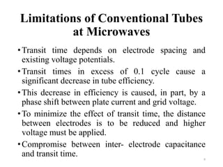 Limitations of Conventional Tubes
at Microwaves
•Transit time depends on electrode spacing and
existing voltage potentials.
•Transit times in excess of 0.1 cycle cause a
significant decrease in tube efficiency.
•This decrease in efficiency is caused, in part, by a
phase shift between plate current and grid voltage.
•To minimize the effect of transit time, the distance
between electrodes is to be reduced and higher
voltage must be applied.
•Compromise between inter- electrode capacitance
and transit time. 8
 