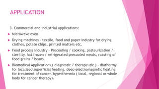 APPLICATION
3. Commercial and industrial applications:
 Microwave oven
 Drying machines – textile, food and paper industry for drying
clothes, potato chips, printed matters etc.
 Food process industry – Precooling / cooking, pasteurization /
sterility, hat frozen / refrigerated precooled meats, roasting of
food grains / beans.
 Biomedical Applications ( diagnostic / therapeutic ) – diathermy
for localized superficial heating, deep electromagnetic heating
for treatment of cancer, hyperthermia ( local, regional or whole
body for cancer therapy).
 