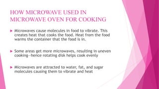 HOW MICROWAVE USED IN
MICROWAVE OVEN FOR COOKING
 Microwaves cause molecules in food to vibrate. This
creates heat that cooks the food. Heat from the food
warms the container that the food is in.
 Some areas get more microwaves, resulting in uneven
cooking—hence rotating disk helps cook evenly
 Microwaves are attracted to water, fat, and sugar
molecules causing them to vibrate and heat
 