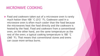 MICROWAVE COOKING
 Food and cookware taken out of a microwave oven is rarely
much hotter than 100 °C (212 °F). Cookware used in a
microwave oven is often much cooler than the food because
the microwaves heat the food directly and the cookware is
heated by the food. Food and cookware from a conventional
oven, on the other hand, are the same temperature as the
rest of the oven; a typical cooking temperature is 180 °C
(360 °F). That means that conventional stoves and ovens
can cause more serious burns.
 