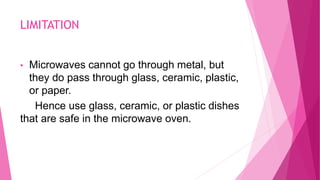 LIMITATION
• Microwaves cannot go through metal, but
they do pass through glass, ceramic, plastic,
or paper.
Hence use glass, ceramic, or plastic dishes
that are safe in the microwave oven.
 