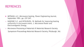 REFRENCES
 METAXAS, A.C. Microwave heating. Power Engineering Journal,
September 1991. pp. 237–247.
 KASHYAP, S.C. and WYSLOUZIL, W. Methods for improving heating
uniformity in microwave ovens. J. Microwave Power and
Electromagnetic Energy,
 Microwave Processing of Materials IV Materials Research Society
Symposium Proceedings Materials Research Society, Pittsburgh, Vol.
 