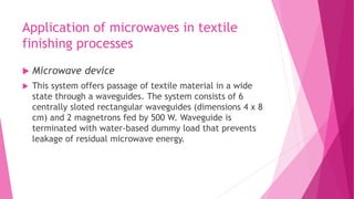 Application of microwaves in textile
finishing processes
 Microwave device
 This system offers passage of textile material in a wide
state through a waveguides. The system consists of 6
centrally sloted rectangular waveguides (dimensions 4 x 8
cm) and 2 magnetrons fed by 500 W. Waveguide is
terminated with water-based dummy load that prevents
leakage of residual microwave energy.
 