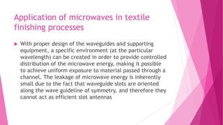 Application of microwaves in textile
finishing processes
 With proper design of the waveguides and supporting
equipment, a specific environment (at the particular
wavelength) can be created in order to provide controlled
distribution of the microwave energy, making it possible
to achieve uniform exposure to material passed through a
channel. The leakage of microwave energy is inherently
small due to the fact that waveguide slots are oriented
along the wave guideline of symmetry, and therefore they
cannot act as efficient slot antennas
 