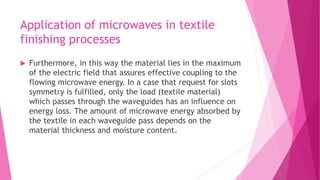Application of microwaves in textile
finishing processes
 Furthermore, in this way the material lies in the maximum
of the electric field that assures effective coupling to the
flowing microwave energy. In a case that request for slots
symmetry is fulfilled, only the load (textile material)
which passes through the waveguides has an influence on
energy loss. The amount of microwave energy absorbed by
the textile in each waveguide pass depends on the
material thickness and moisture content.
 