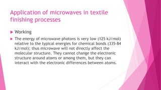 Application of microwaves in textile
finishing processes
 Working
 The energy of microwave photons is very low (125 kJ/mol)
relative to the typical energies for chemical bonds (335-84
kJ/mol); thus microwave will not directly affect the
molecular structure. They cannot change the electronic
structure around atoms or among them, but they can
interact with the electronic differences between atoms.
 
