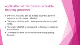 Application of microwaves in textile
finishing processes
 Different materials can be divided according to their
response on microwave radiation:
 The materials that reflect Microwave radiation (stayed
cold) .
 The materials that is transparent to Microwave radiation
(non-heated).
 The materials that absorb microwave energy (being
heated).
 