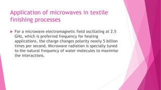 Application of microwaves in textile
finishing processes
 For a microwave electromagnetic field oscillating at 2.5
GHz, which is preferred frequency for heating
applications, the charge changes polarity nearly 5 billion
times per second. Microwave radiation is specially tuned
to the natural frequency of water molecules to maximise
the interactions.
 