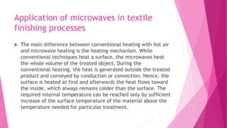 Application of microwaves in textile
finishing processes
 The main difference between conventional heating with hot air
and microwave heating is the heating mechanism. While
conventional techniques heat a surface, the microwaves heat
the whole volume of the treated object. During the
conventional heating, the heat is generated outside the treated
product and conveyed by conduction or convection. Hence, the
surface is heated at first and afterwards the heat flows toward
the inside, which always remains colder than the surface. The
required internal temperature can be reached only by sufficient
increase of the surface temperature of the material above the
temperature needed for particular treatment.
 