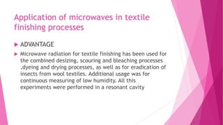 Application of microwaves in textile
finishing processes
 ADVANTAGE
 Microwave radiation for textile finishing has been used for
the combined desizing, scouring and bleaching processes
,dyeing and drying processes, as well as for eradication of
insects from wool textiles. Additional usage was for
continuous measuring of low humidity. All this
experiments were performed in a resonant cavity
 