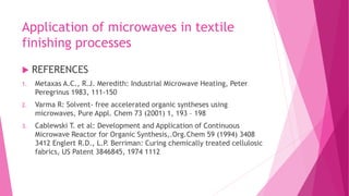 Application of microwaves in textile
finishing processes
 REFERENCES
1. Metaxas A.C., R.J. Meredith: Industrial Microwave Heating, Peter
Peregrinus 1983, 111-150
2. Varma R: Solvent- free accelerated organic syntheses using
microwaves, Pure Appl. Chem 73 (2001) 1, 193 – 198
3. Cablewski T. et al: Development and Application of Continuous
Microwave Reactor for Organic Synthesis,.Org.Chem 59 (1994) 3408
3412 Englert R.D., L.P. Berriman: Curing chemically treated cellulosic
fabrics, US Patent 3846845, 1974 1112
 