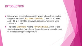 INTODUCTION
 Microwaves are electromagnetic waves whose frequencies
ranges from about 300 MHz – 300 GHz (1 MHz = 10 6 Hz
and 1 GHz = 10 9 Hz) or wavelengths in air ranging from
100 cm – 1 mm.
 The word Microwave means very short wave, which is the
shortest wavelength region of the radio spectrum and a part
of the electromagnetic spectrum.
 