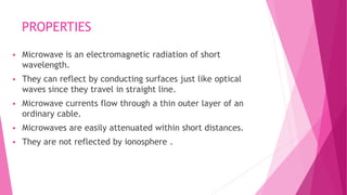 PROPERTIES
 Microwave is an electromagnetic radiation of short
wavelength.
 They can reflect by conducting surfaces just like optical
waves since they travel in straight line.
 Microwave currents flow through a thin outer layer of an
ordinary cable.
 Microwaves are easily attenuated within short distances.
 They are not reflected by ionosphere .
 