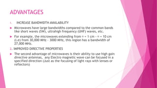 ADVANTAGES
1. INCREASE BANDWIDTH AVAILABILITY
 Microwaves have large bandwidths compared to the common bands
like short waves (SW), ultrahigh frequency (UHF) waves, etc.
 For example, the microwaves extending from = 1 cm - = 10 cm
(i.e) from 30,000 MHz – 3000 MHz, this region has a bandwidth of
27,000 MHz.
2. IMPROVED DIRECTIVE PROPERTIES
 The second advantage of microwaves is their ability to use high gain
directive antennas, any Electro magnetic wave can be focused in a
specified direction (Just as the focusing of light rays with lenses or
reflectors)
 