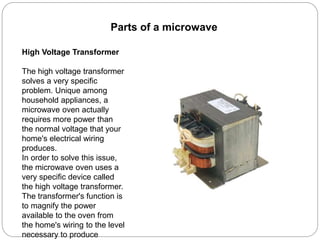 Parts of a microwave
High Voltage Transformer
The high voltage transformer
solves a very specific
problem. Unique among
household appliances, a
microwave oven actually
requires more power than
the normal voltage that your
home's electrical wiring
produces.
In order to solve this issue,
the microwave oven uses a
very specific device called
the high voltage transformer.
The transformer's function is
to magnify the power
available to the oven from
the home's wiring to the level
necessary to produce
 